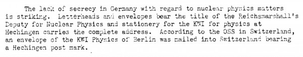 When Alsos leader Sam Goudsmit was investigating the Germany nuclear work, he was struck by how little of it was kept very secret — evidence, in his mind, that they had not gotten very far with it. (S.A. Goudsmit and F.A.C. Wardenburg, "TA-Straussburg Mission," (8 December 1944), copy in the Bush-Conant file, Roll 1, Target 6, Folder 5.)